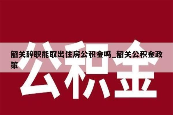 韶关辞职能取出住房公积金吗_韶关公积金政策